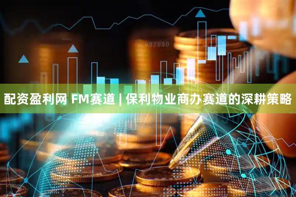 配资盈利网 FM赛道 | 保利物业商办赛道的深耕策略