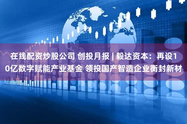在线配资炒股公司 创投月报 | 毅达资本：再设10亿数字赋能产业基金 领投国产智造企业衡封新材