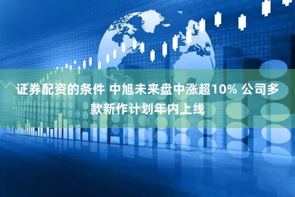 证券配资的条件 中旭未来盘中涨超10% 公司多款新作计划年内上线