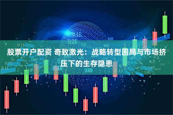 股票开户配资 奇致激光：战略转型困局与市场挤压下的生存隐患