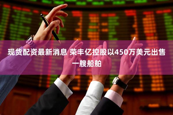 现货配资最新消息 荣丰亿控股以450万美元出售一艘船舶