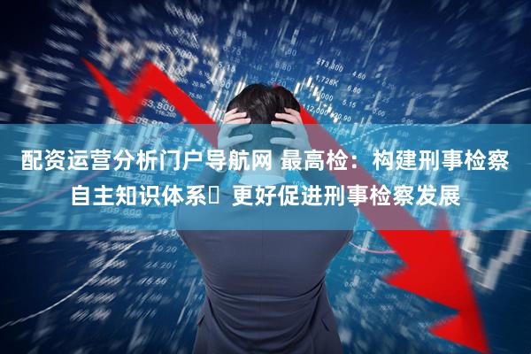 配资运营分析门户导航网 最高检：构建刑事检察自主知识体系 更好促进刑事检察发展