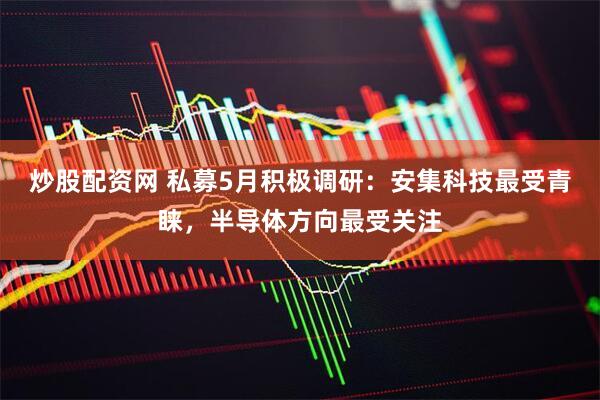 炒股配资网 私募5月积极调研：安集科技最受青睐，半导体方向最受关注