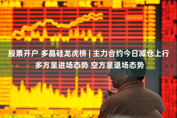 股票开户 多晶硅龙虎榜 | 主力合约今日减仓上行 多方呈进场态势 空方呈退场态势
