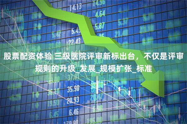 股票配资体验 三级医院评审新标出台，不仅是评审规则的升级_发展_规模扩张_标准