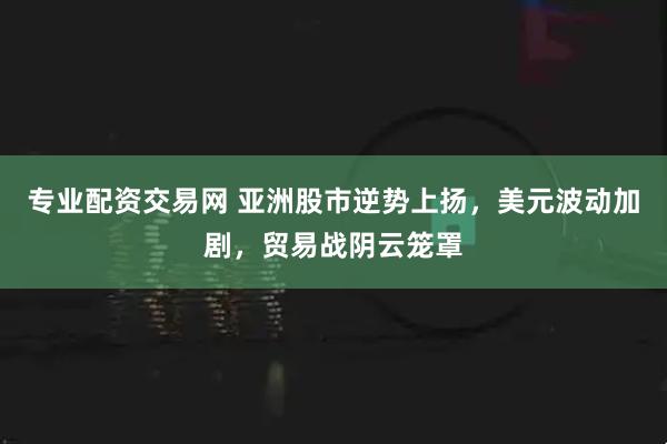 专业配资交易网 亚洲股市逆势上扬，美元波动加剧，贸易战阴云笼罩