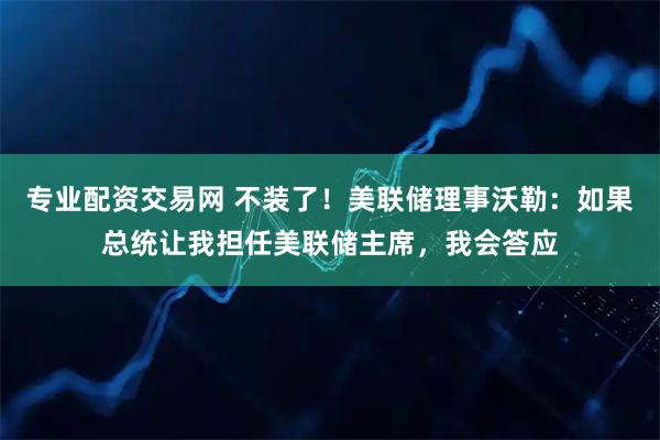 专业配资交易网 不装了！美联储理事沃勒：如果总统让我担任美联储主席，我会答应