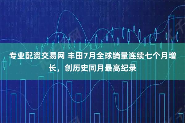 专业配资交易网 丰田7月全球销量连续七个月增长，创历史同月最高纪录