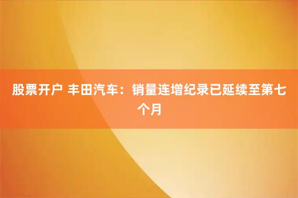 股票开户 丰田汽车：销量连增纪录已延续至第七个月