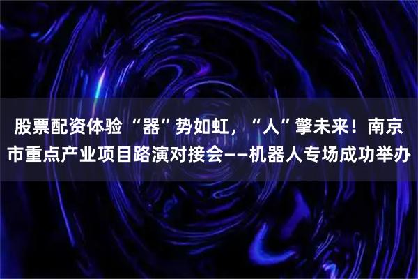 股票配资体验 “器”势如虹，“人”擎未来！南京市重点产业项目路演对接会——机器人专场成功举办
