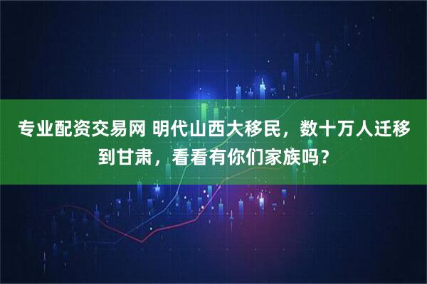 专业配资交易网 明代山西大移民，数十万人迁移到甘肃，看看有你们家族吗？
