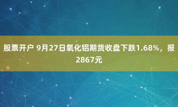 股票开户 9月27日氧化铝期货收盘下跌1.68%，报2867元