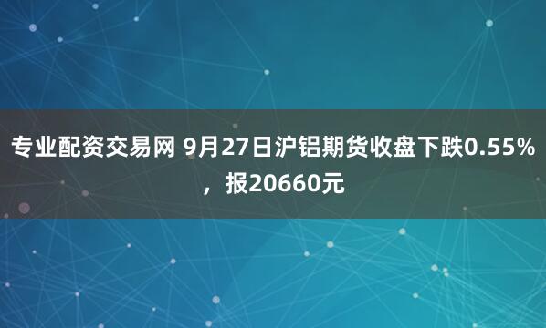 专业配资交易网 9月27日沪铝期货收盘下跌0.55%，报20660元