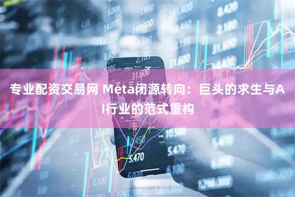 专业配资交易网 Meta闭源转向：巨头的求生与AI行业的范式重构