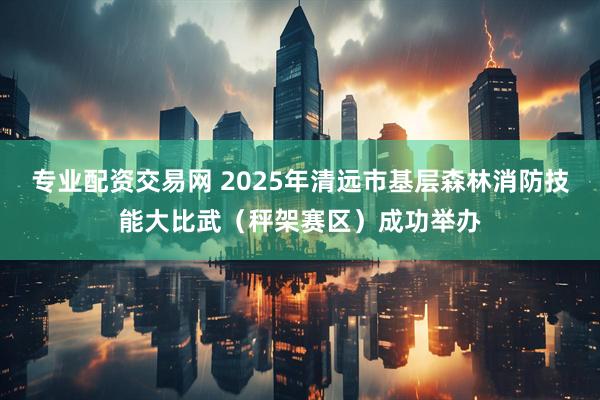 专业配资交易网 2025年清远市基层森林消防技能大比武（秤架赛区）成功举办